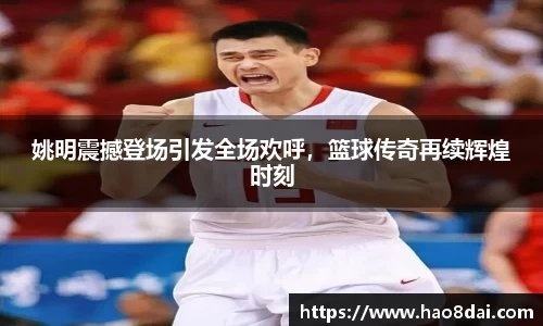 姚明震撼登场引发全场欢呼，篮球传奇再续辉煌时刻