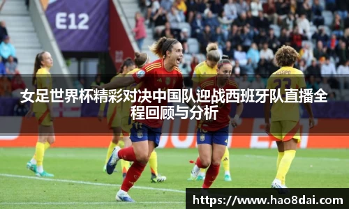 女足世界杯精彩对决中国队迎战西班牙队直播全程回顾与分析