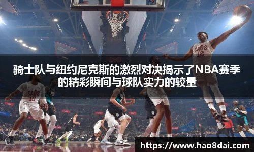 骑士队与纽约尼克斯的激烈对决揭示了NBA赛季的精彩瞬间与球队实力的较量