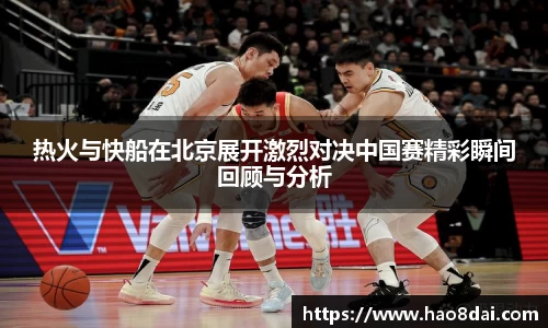 热火与快船在北京展开激烈对决中国赛精彩瞬间回顾与分析