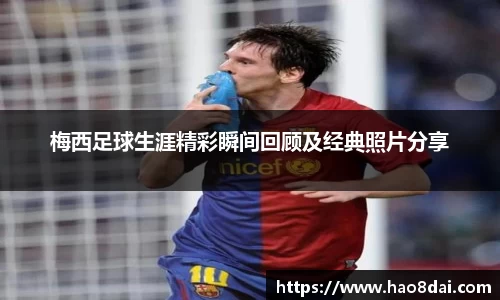 梅西足球生涯精彩瞬间回顾及经典照片分享